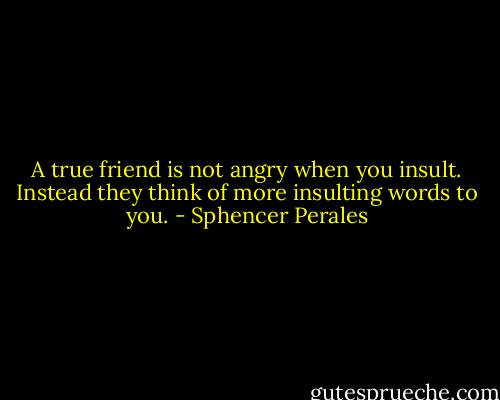 A true friend is not angry when you insult. Instead they think of more insulting words to you. - Sphencer Perales
