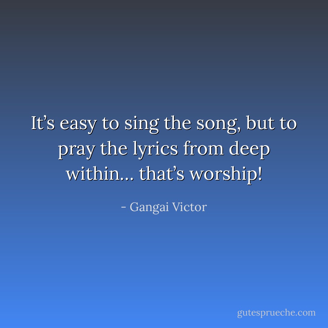 It’s easy to sing the song, but to pray the lyrics from deep within… that’s worship! - Gangai Victor