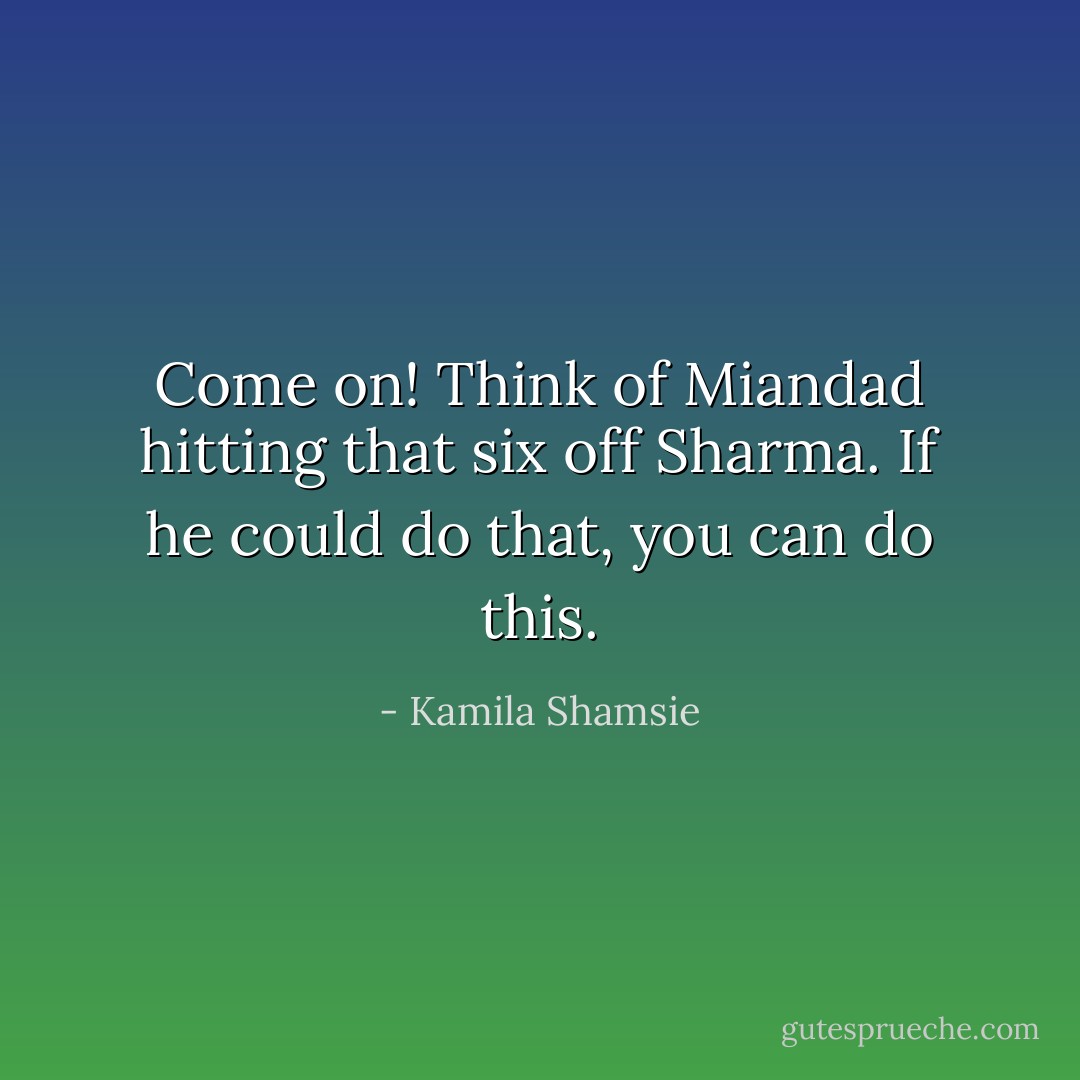 Come on! Think of Miandad hitting that six off Sharma. If he could do that, you can do this. - Kamila Shamsie
