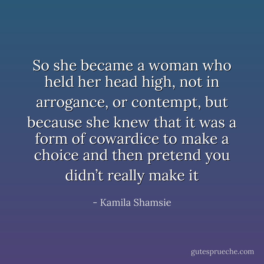 So she became a woman who held her head high, not in arrogance, or contempt, but because she knew that it was a form of cowardice to make a choice and then pretend you didn’t really make it - Kamila Shamsie