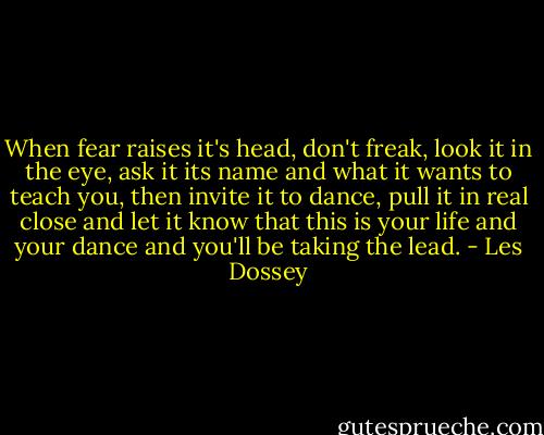 When fear raises it's head, don't freak, look it in the eye, ask it its name and what it wants to teach you, then invite it to dance, pull it in real close and let it know that this is your life and your dance and you'll be taking the lead. - Les Dossey