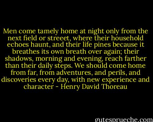 Men come tamely home at night only from the next field or streeet, where their household echoes haunt, and their life pines because it breathes its own breath over again; their shadows, morning and evening, reach farther than their daily steps. We should come home from far, from adventures, and perils, and discoveries every day, with new experience and character - Henry David Thoreau