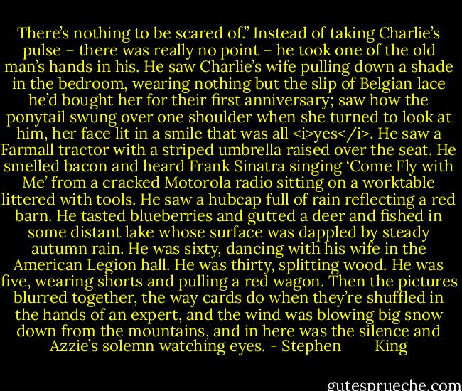There’s nothing to be scared of.”<br />Instead of taking Charlie’s pulse – there was really no point – he took one of the old man’s hands in his. He saw Charlie’s wife pulling down a shade in the bedroom, wearing nothing but the slip of Belgian lace he’d bought her for their first anniversary; saw how the ponytail swung over one shoulder when she turned to look at him, her face lit in a smile that was all <i>yes</i>. He saw a Farmall tractor with a striped umbrella raised over the seat. He smelled bacon and heard Frank Sinatra singing ‘Come Fly with Me’ from a cracked Motorola radio sitting on a worktable littered with tools. He saw a hubcap full of rain reflecting a red barn. He tasted blueberries and gutted a deer and fished in some distant lake whose surface was dappled by steady autumn rain. He was sixty, dancing with his wife in the American Legion hall. He was thirty, splitting wood. He was five, wearing shorts and pulling a red wagon. Then the pictures blurred together, the way cards do when they’re shuffled in the hands of an expert, and the wind was blowing big snow down from the mountains, and in here was the silence and Azzie’s solemn watching eyes. - Stephen        King