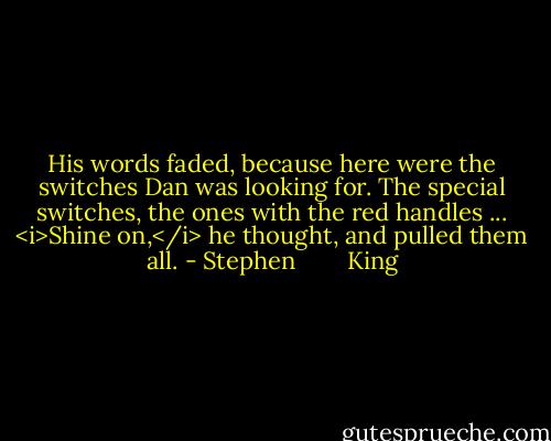 His words faded, because here were the switches Dan was looking for. The special switches, the ones with the red handles ...<br /><i>Shine on,</i> he thought, and pulled them all. - Stephen        King