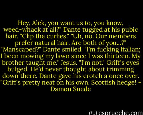Hey, Alek, you want us to, you know, weed-whack at all?" Dante tugged at his pubic hair. "Clip the curlies."<br />"Uh, no. Our members prefer natural hair. Are both of you...?"<br />"Manscaped?" Dante smiled. "I'm fucking Italian; I been mowing my lawn since I was thirteen. My brother taught me."<br />Jesus. "I'm not." Griff's eyes bulged. He'd never thought about trimming down there.<br />Dante gave his crotch a once over. "Griff's pretty neat on his own. Scottish hedge! - Damon Suede