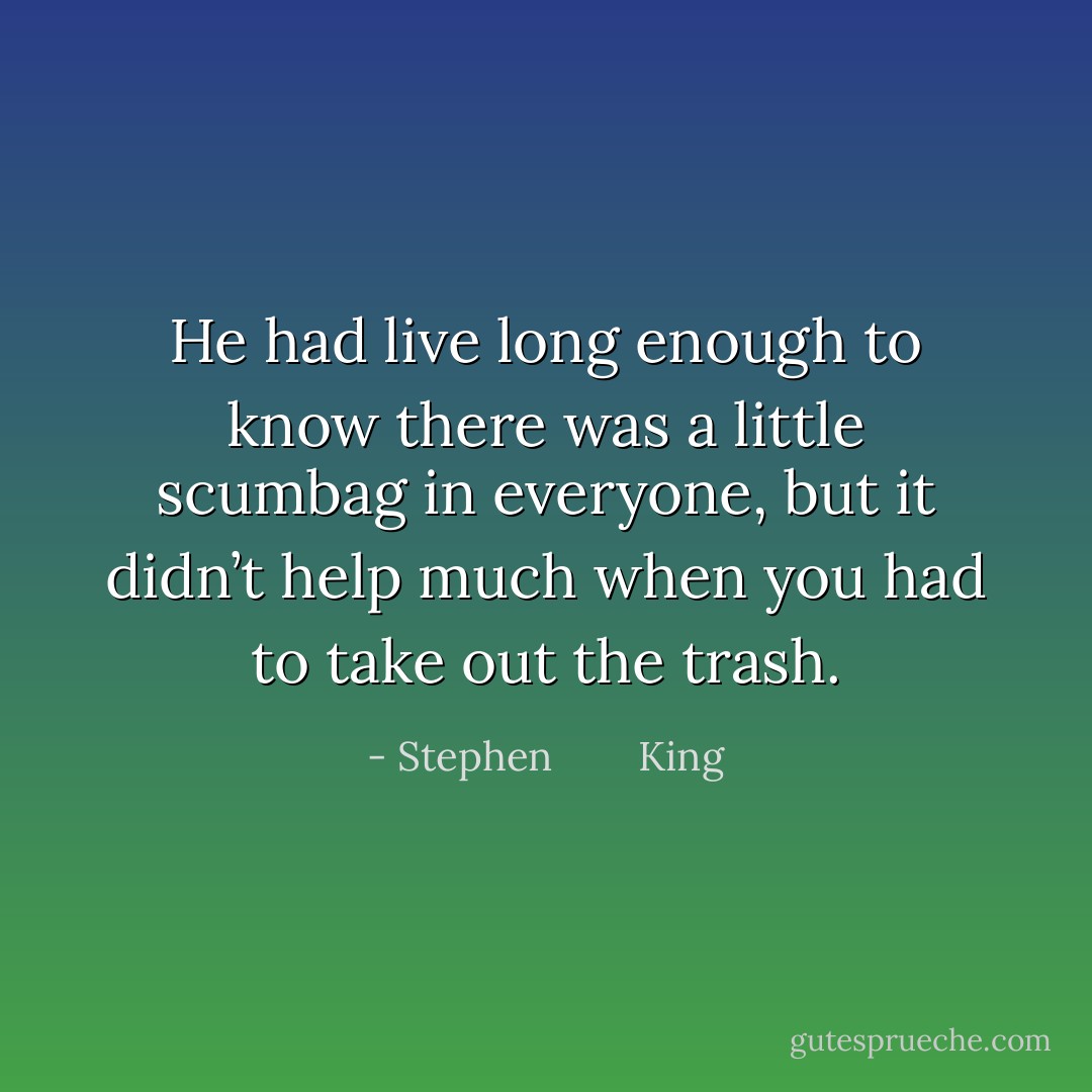 He had live long enough to know there was a little scumbag in everyone, but it didn’t help much when you had to take out the trash. - Stephen        King