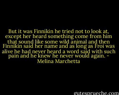 But it was Finnikin he tried not to look at, except her heard something come from him that sound like some wild animal and then Finnikin said her name and as long as Froi was alive he had never heard a word said with such pain and he knew he never would again. - Melina Marchetta