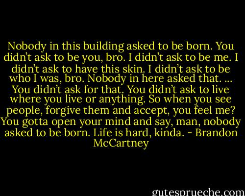 Nobody in this building asked to be born. You didn’t ask to be you, bro. I didn’t ask to be me. I didn’t ask to have this skin. I didn’t ask to be who I was, bro. Nobody in here asked that. ... You didn’t ask for that. You didn’t ask to live where you live or anything. So when you see people, forgive them and accept, you feel me? You gotta open your mind and say, man, nobody asked to be born. Life is hard, kinda. - Brandon McCartney