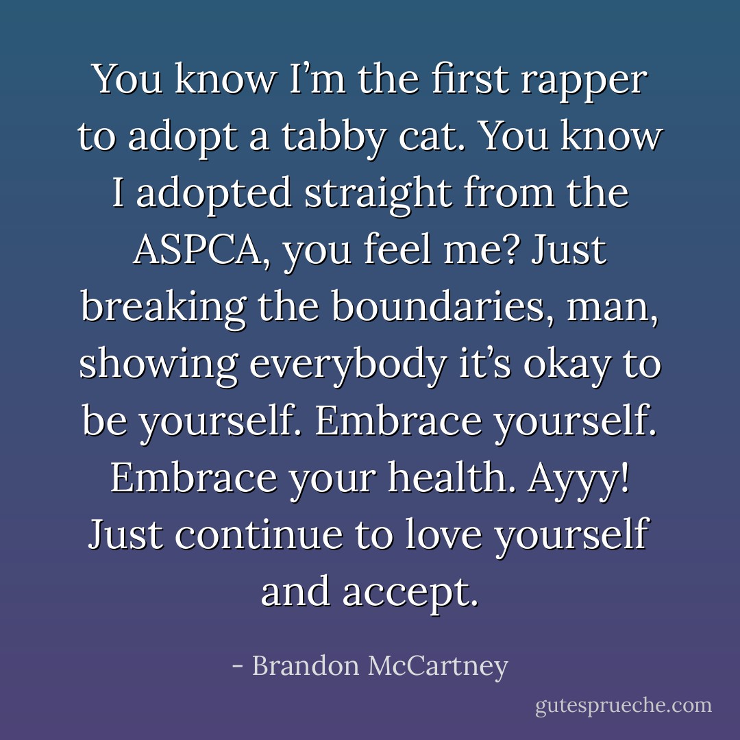 You know I’m the first rapper to adopt a tabby cat. You know I adopted straight from the ASPCA, you feel me? Just breaking the boundaries, man, showing everybody it’s okay to be yourself. Embrace yourself. Embrace your health. Ayyy! Just continue to love yourself and accept. - Brandon McCartney