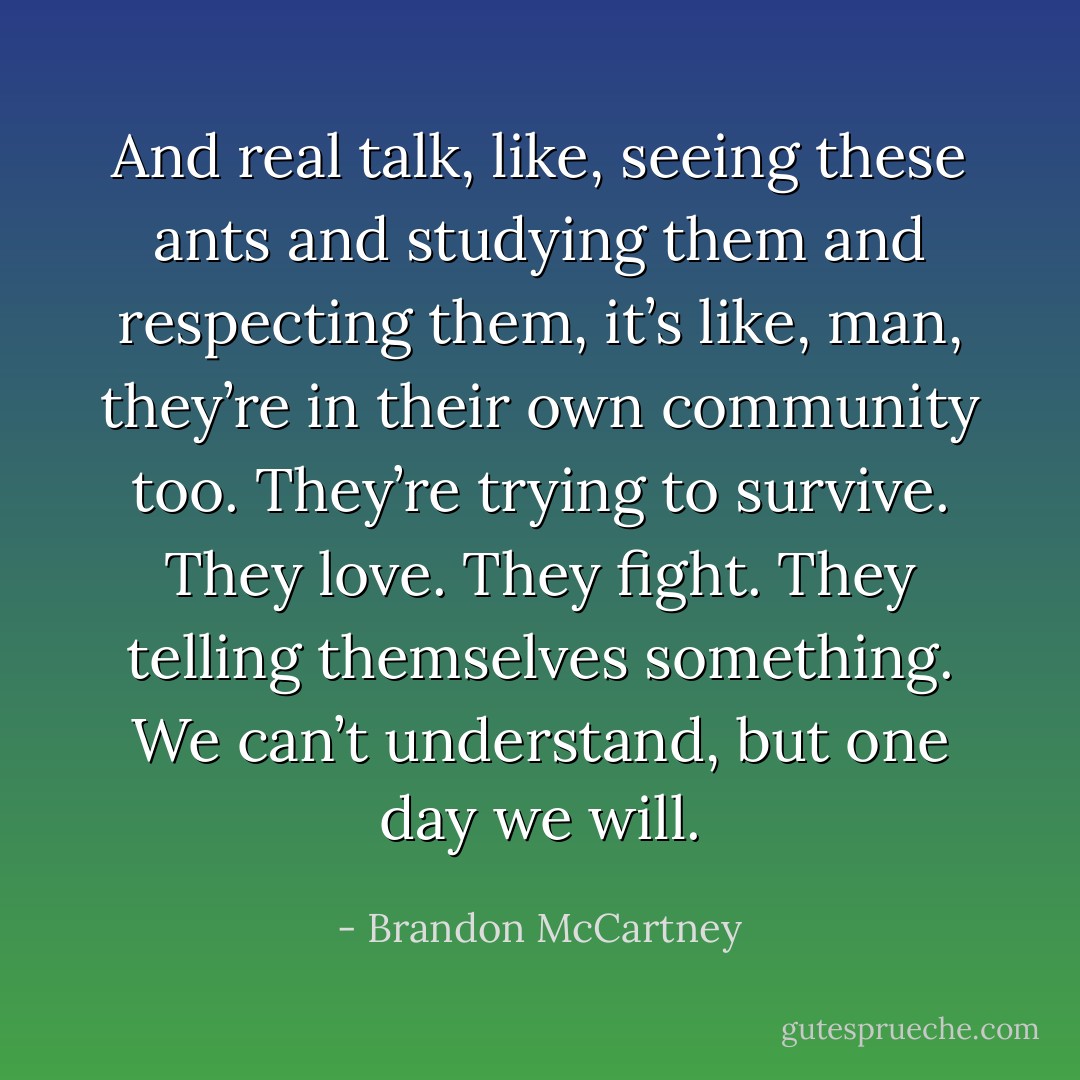 And real talk, like, seeing these ants and studying them and respecting them, it’s like, man, they’re in their own community too. They’re trying to survive. They love. They fight. They telling themselves something. We can’t understand, but one day we will. - Brandon McCartney
