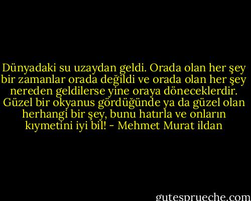 Dünyadaki su uzaydan geldi. Orada olan her şey bir zamanlar orada değildi ve orada olan her şey nereden geldilerse yine oraya döneceklerdir. Güzel bir okyanus gördüğünde ya da güzel olan herhangi bir şey, bunu hatırla ve onların kıymetini iyi bil! - Mehmet Murat ildan