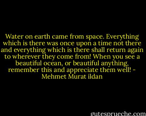 Water on earth came from space. Everything which is there was once upon a time not there and everything which is there shall return again to wherever they come from! When you see a beautiful ocean, or beautiful anything, remember this and appreciate them well! - Mehmet Murat ildan