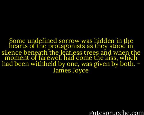 Some undefined sorrow was hidden in the hearts of the protagonists as they stood in silence beneath the leafless trees and when the moment of farewell had come the kiss, which had been withheld by one, was given by both. - James Joyce