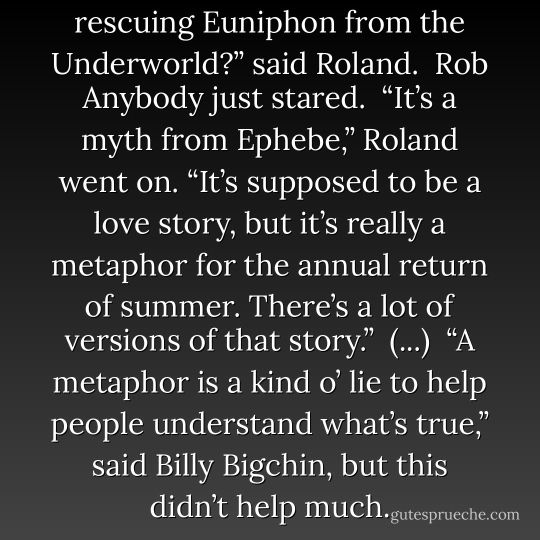 Oh, you mean like Orpheo rescuing Euniphon from the Underworld?” said Roland.<br /><br />Rob Anybody just stared.<br /><br />“It’s a myth from Ephebe,” Roland went on. “It’s supposed to be a love story, but it’s really a metaphor for the annual return of summer. There’s a lot of versions of that story.”<br /><br />(...)<br /><br />“A metaphor is a kind o’ lie to help people understand what’s true,” said Billy Bigchin, but this didn’t help much. - Terry Pratchett