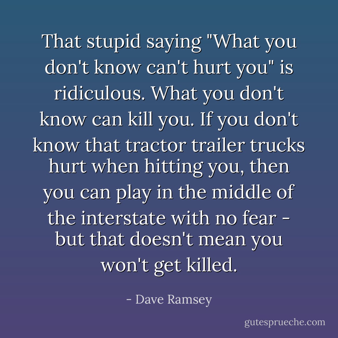 That stupid saying "What you don't know can't hurt you" is ridiculous. What you don't know can kill you. If you don't know that tractor trailer trucks hurt when hitting you, then you can play in the middle of the interstate with no fear - but that doesn't mean you won't get killed. - Dave Ramsey