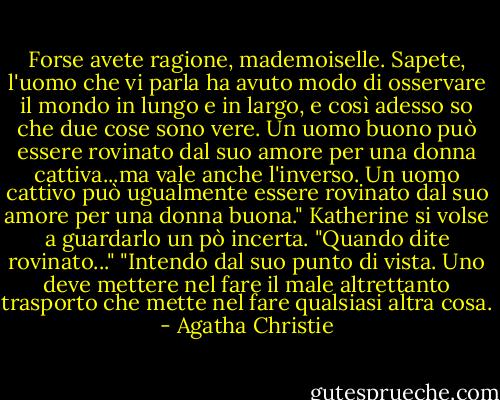 Forse avete ragione, mademoiselle. Sapete, l'uomo che vi parla ha avuto modo di osservare il mondo in lungo e in largo, e così adesso so che due cose sono vere. Un uomo buono può essere rovinato dal suo amore per una donna cattiva...ma vale anche l'inverso. Un uomo cattivo può ugualmente essere rovinato dal suo amore per una donna buona."<br />Katherine si volse a guardarlo un pò incerta.<br />"Quando dite rovinato..."<br />"Intendo dal suo punto di vista. Uno deve mettere nel fare il male altrettanto trasporto che mette nel fare qualsiasi altra cosa. - Agatha Christie