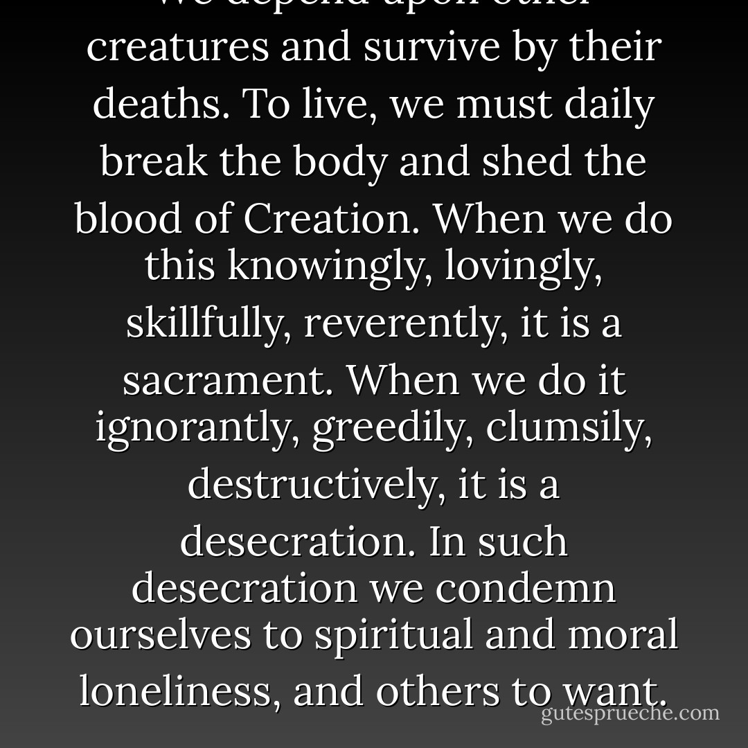 We depend upon other creatures and survive by their deaths. To live, we must daily break the body and shed the blood of Creation. When we do this knowingly, lovingly, skillfully, reverently, it is a sacrament. When we do it ignorantly, greedily, clumsily, destructively, it is a desecration. In such desecration we condemn ourselves to spiritual and moral loneliness, and others to want. - Wendell Berry