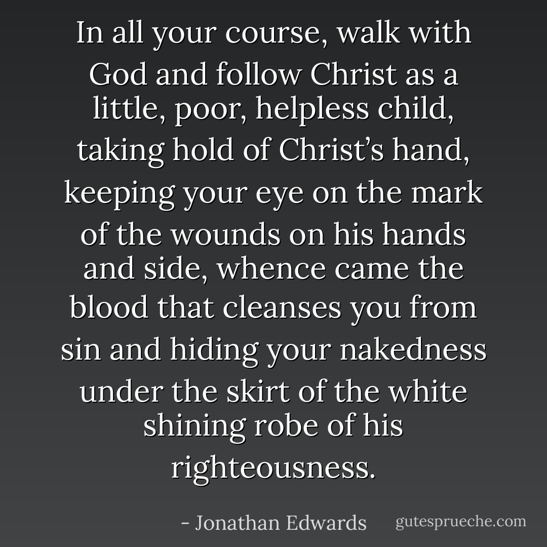 In all your course, walk with God and follow Christ as a little, poor, helpless child, taking hold of Christ’s hand, keeping your eye on the mark of the wounds on his hands and side, whence came the blood that cleanses you from sin and hiding your nakedness under the skirt of the white shining robe of his righteousness. - Jonathan Edwards