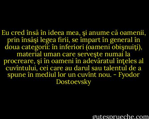 Eu cred însă în ideea mea, şi anume că oamenii, prin însăşi legea firii, se împart în general în doua categorii: în inferiori (oameni obişnuiţi), material uman care serveşte numai la procreare, şi în oameni în adevăratul înţeles al cuvîntului, cei care au darul sau talentul de a spune în mediul lor un cuvînt nou. - Fyodor Dostoevsky