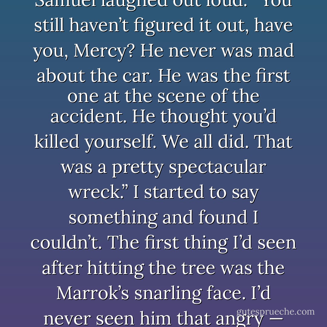 So you didn’t have any reason to be so mad I wrecked the car,” I said, triumphantly.<br />Samuel laughed out loud. “You still haven’t figured it out, have you, Mercy? He never was mad about the car. He was the first one at the scene of the accident. He thought you’d killed yourself. We all did. That was a pretty spectacular wreck.”<br />I started to say something and found I couldn’t. The first thing I’d seen after hitting the tree was the Marrok’s snarling face. I’d never seen him that angry — and I’d done a lot, from time to time, to inspire his rage. - Patricia Briggs