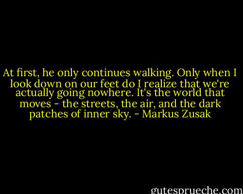 At first, he only continues walking. Only when I look down on our feet do I realize that we're actually going nowhere. It's the world that moves - the streets, the air, and the dark patches of inner sky. - Markus Zusak