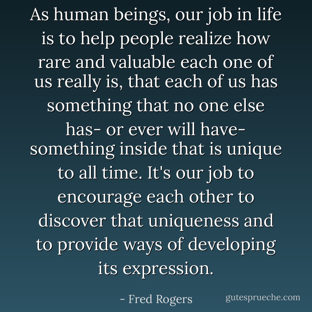 As human beings, our job in life is to help people realize how rare and valuable each one of us really is, that each of us has something that no one else has- or ever will have- something inside that is unique to all time. It's our job to encourage each other to discover that uniqueness and to provide ways of developing its expression. - Fred Rogers