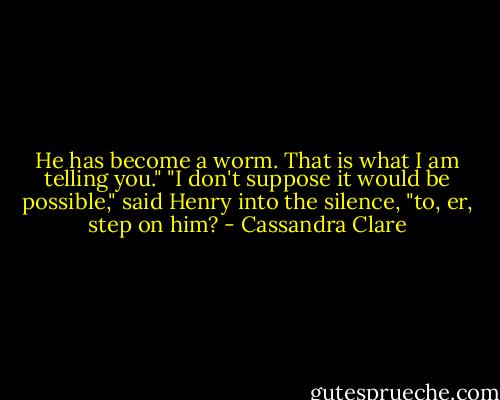 He has become a worm. That is what I am telling you."<br />"I don't suppose it would be possible," said Henry into the silence, "to, er, step on him? - Cassandra Clare