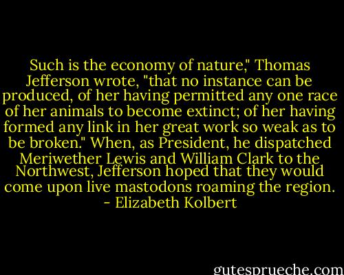 Such is the economy of nature," Thomas Jefferson wrote, "that no instance can be produced, of her having permitted any one race of her animals to become extinct; of her having formed any link in her great work so weak as to be broken." When, as President, he dispatched Meriwether Lewis and William Clark to the Northwest, Jefferson hoped that they would come upon live mastodons roaming the region. - Elizabeth Kolbert