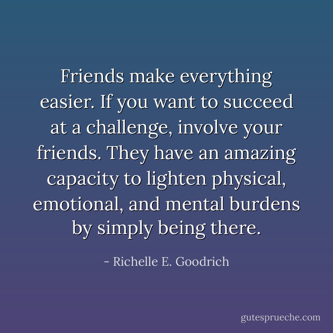 Friends make everything easier. If you want to succeed at a challenge, involve your friends. They have an amazing capacity to lighten physical, emotional, and mental burdens by simply being there. - Richelle E. Goodrich
