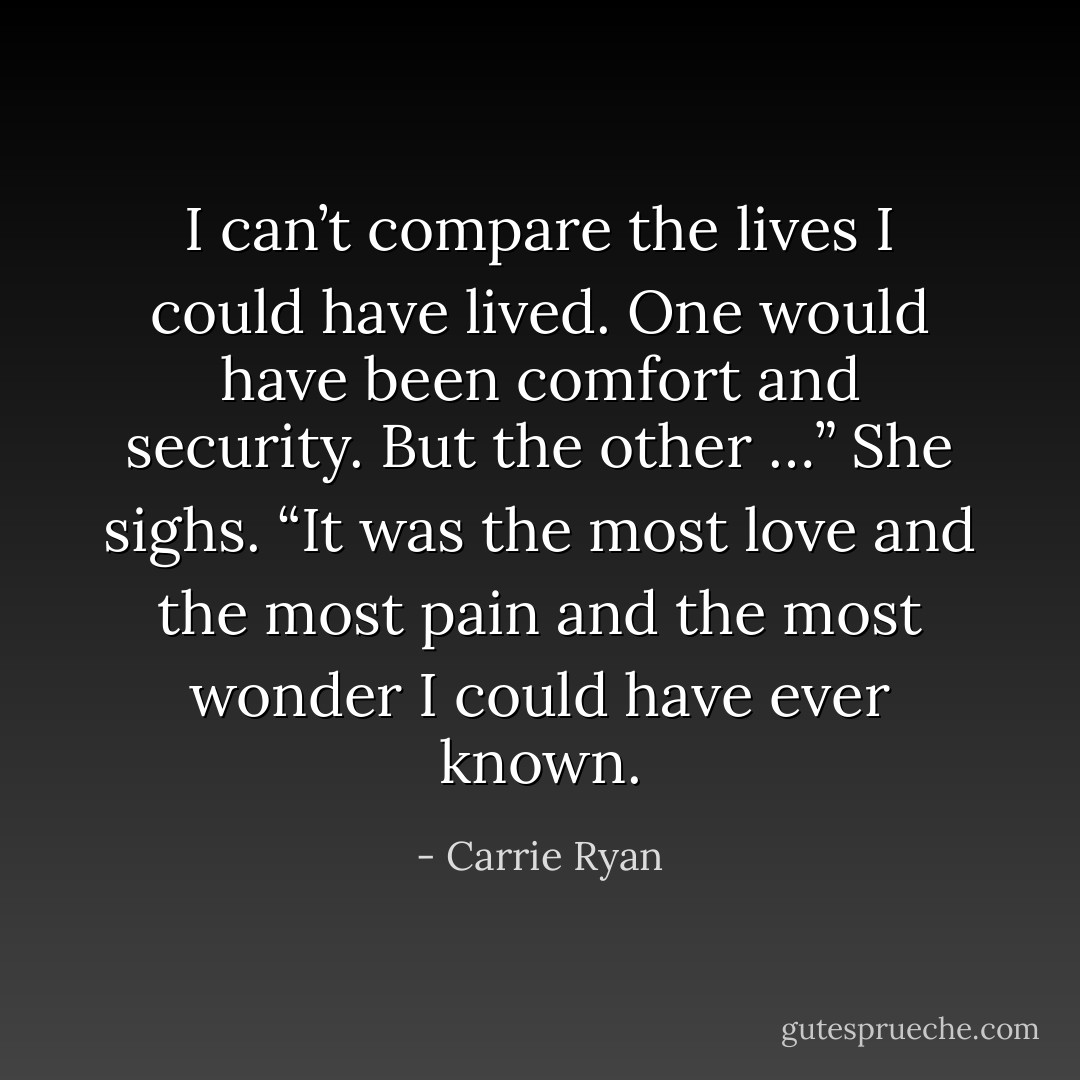 I can’t compare the lives I could have lived. One would have been comfort and security. But the other …” She sighs. “It was the most love and the most pain and the most wonder I could have ever known. - Carrie Ryan