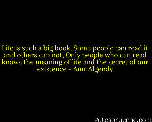 Life is such a big book, Some people can read it and others can not, Only people who can read knows the meaning of life and the secret of our existence - Amr Algendy