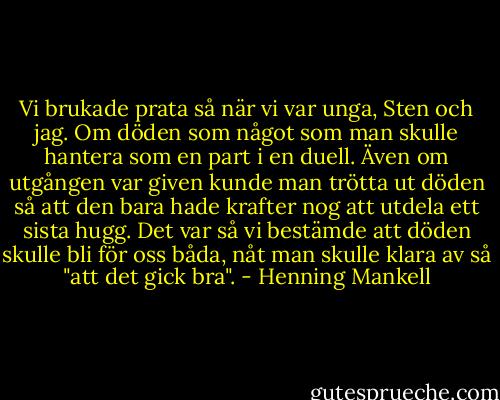 Vi brukade prata så när vi var unga, Sten och jag. Om döden som något som man skulle hantera som en part i en duell. Även om utgången var given kunde man trötta ut döden så att den bara hade krafter nog att utdela ett sista hugg. Det var så vi bestämde att döden skulle bli för oss båda, nåt man skulle klara av så "att det gick bra". - Henning Mankell
