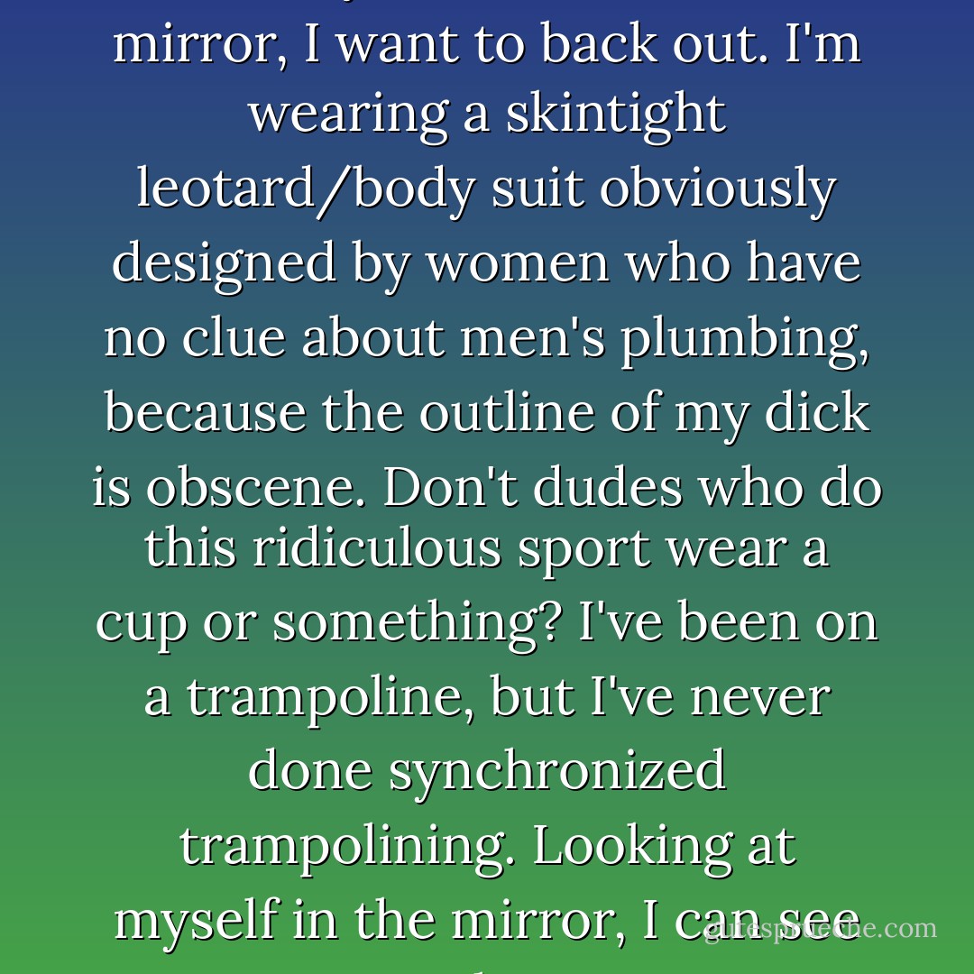 I look ridiculous and stupid. As I check myself in the bathroom mirror, I want to back out. I'm wearing a skintight leotard/body suit obviously designed by women who have no clue about men's plumbing, because the outline of my dick is obscene. Don't dudes who do this ridiculous sport wear a cup or something? I've been on a trampoline, but I've never done synchronized trampolining. Looking at myself in the mirror, I can see why. - Simone Elkeles