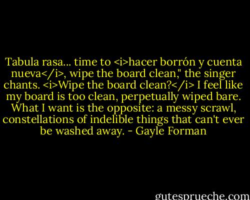 Tabula rasa... time to <i>hacer borrón y cuenta nueva</i>, wipe the board clean," the singer chants.<br /><i>Wipe the board clean?</i> I feel like my board is too clean, perpetually wiped bare. What I want is the opposite: a messy scrawl, constellations of indelible things that can't ever be washed away. - Gayle Forman
