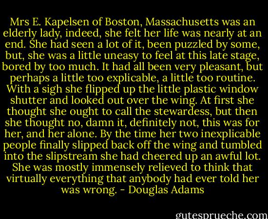 Mrs E. Kapelsen of Boston, Massachusetts was an elderly lady, indeed, she felt her life was nearly at an end. She had seen a lot of it, been puzzled by some, but, she was a little uneasy to feel at this late stage, bored by too much. It had all been very pleasant, but perhaps a little too explicable, a little too routine.<br />With a sigh she flipped up the little plastic window shutter and looked out over the wing.<br />At first she thought she ought to call the stewardess, but then she thought no, damn it, definitely not, this was for her, and her alone.<br />By the time her two inexplicable people finally slipped back off the wing and tumbled into the slipstream she had cheered up an awful lot.<br />She was mostly immensely relieved to think that virtually everything that anybody had ever told her was wrong. - Douglas Adams
