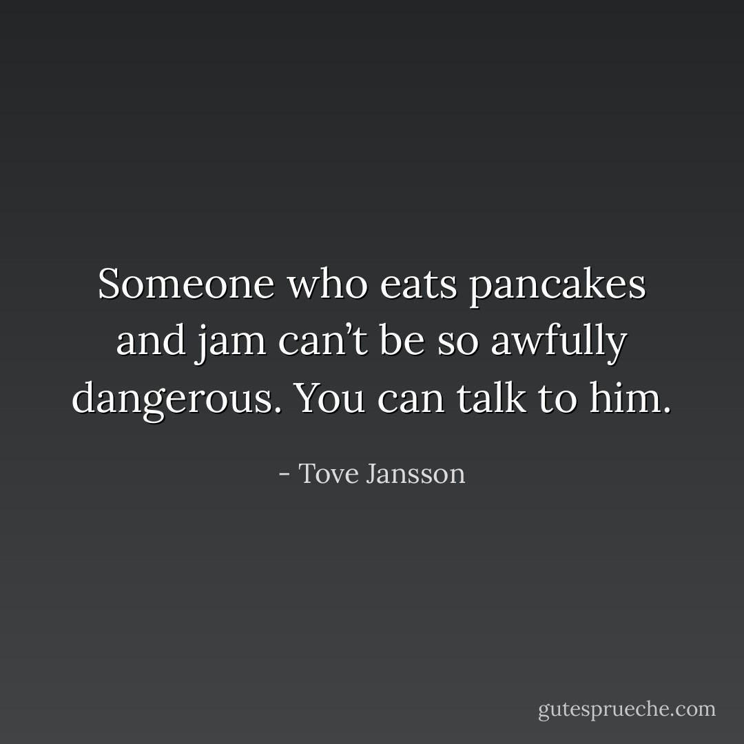 Someone who eats pancakes and jam can’t be so awfully dangerous. You can talk to him. - Tove Jansson