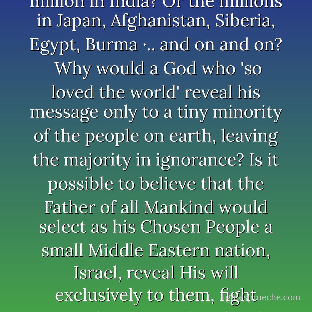 If God's love encompasses the whole world and if everyone who does not believe in him will perish, then surely this question needs to be asked: When, after two thousand years, does God's plan kick in for the billion people he 'so loves' in China? Or for the 840 million in India? Or the millions in Japan, Afghanistan, Siberia, Egypt, Burma ·.. and on and on?<br /><br />Why would a God who 'so loved the world' reveal his message only to a tiny minority of the people on earth, leaving the majority in ignorance? Is it possible to believe that the Father of all Mankind would select as his Chosen People a small Middle Eastern nation, Israel, reveal His will exclusively to them, fight alongside them in their battles to survive, and only after their failure to reach out to any other group, update His plan for the world's salvation by sending His 'only begotten son,' not to the world but, once again, exclusively to Israel? - Charles Templeton