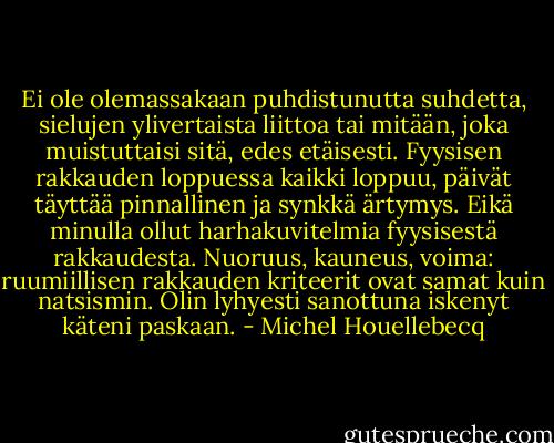 Ei ole olemassakaan puhdistunutta suhdetta, sielujen ylivertaista liittoa tai mitään, joka muistuttaisi sitä, edes etäisesti. Fyysisen rakkauden loppuessa kaikki loppuu, päivät täyttää pinnallinen ja synkkä ärtymys. Eikä minulla ollut harhakuvitelmia fyysisestä rakkaudesta. Nuoruus, kauneus, voima: ruumiillisen rakkauden kriteerit ovat samat kuin natsismin. Olin lyhyesti sanottuna iskenyt käteni paskaan. - Michel Houellebecq