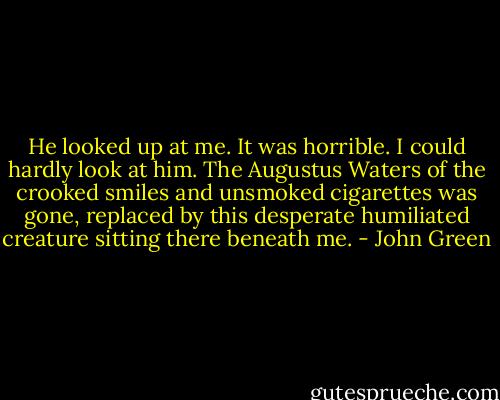 He looked up at me. It was horrible. I could hardly look at him. The Augustus Waters of the crooked smiles and unsmoked cigarettes was gone, replaced by this desperate humiliated creature sitting there beneath me. - John Green