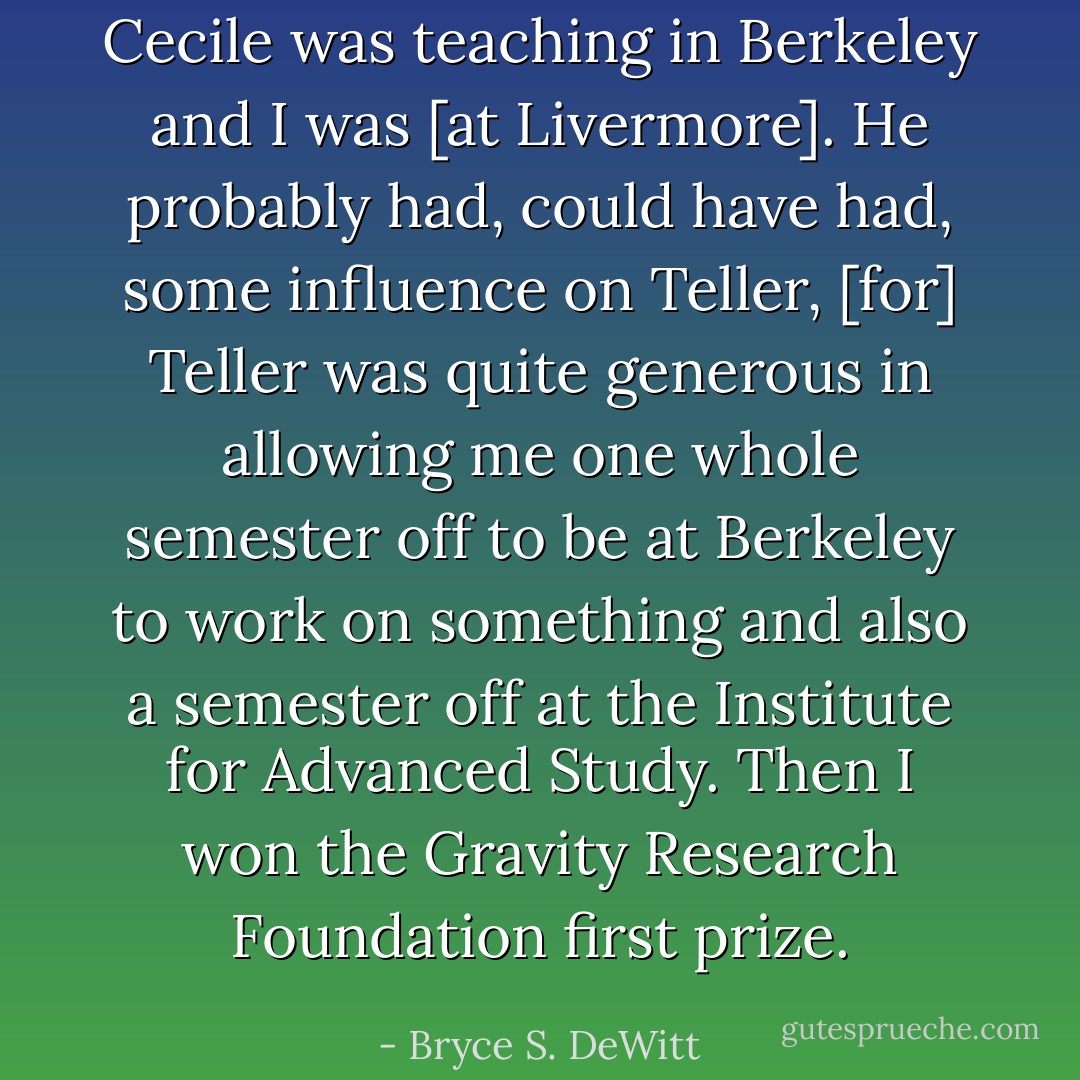 Cecile was teaching in Berkeley and I was [at Livermore]. He probably had, could have had, some influence on Teller, [for] Teller was quite generous in allowing me one whole semester off to be at Berkeley to work on something and also a semester off at the Institute for Advanced Study. Then I won the Gravity Research Foundation first prize. - Bryce S. DeWitt