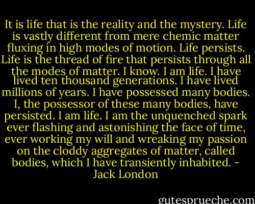 It is life that is the reality and the mystery. Life is vastly different from mere chemic matter fluxing in high modes of motion. Life persists. Life is the thread of fire that persists through all the modes of matter. I know. I am life. I have lived ten thousand generations. I have lived millions of years. I have possessed many bodies. I, the possessor of these many bodies, have persisted. I am life. I am the unquenched spark ever flashing and astonishing the face of time, ever working my will and wreaking my passion on the cloddy aggregates of matter, called bodies, which I have transiently inhabited. - Jack London