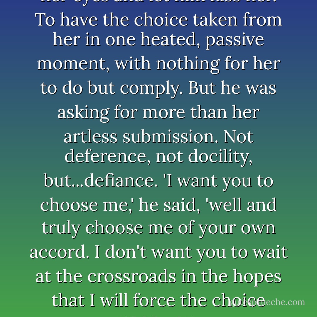 It would have been easy to shut her eyes and let him kiss her. To have the choice taken from her in one heated, passive moment, with nothing for her to do but comply. But he was asking for more than her artless submission. Not deference, not docility, but...defiance.<br />'I want you to choose me,' he said, 'well and truly choose me of your own accord. I don't want you to wait at the crossroads in the hopes that I will force the choice upon you. - Courtney Milan