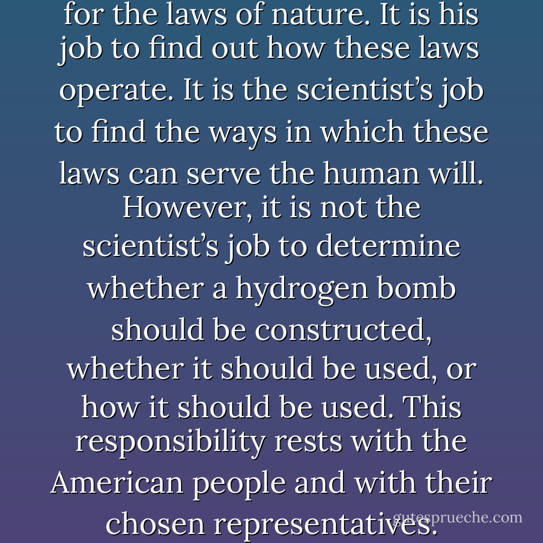 The scientist is not responsible for the laws of nature. It is his job to find out how these laws operate. It is the scientist’s job to find the ways in which these laws can serve the human will. However, it is not the scientist’s job to determine whether a hydrogen bomb should be constructed, whether it should be used, or how it should be used. This responsibility rests with the American people and with their chosen representatives. - Edward Teller