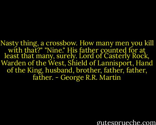 Nasty thing, a crossbow. How many men you kill with that?"<br />"Nine." His father counted for at least that many, surely. Lord of Casterly Rock, Warden of the West, Shield of Lannisport, Hand of the King, husband, brother, father, father, father. - George R.R. Martin