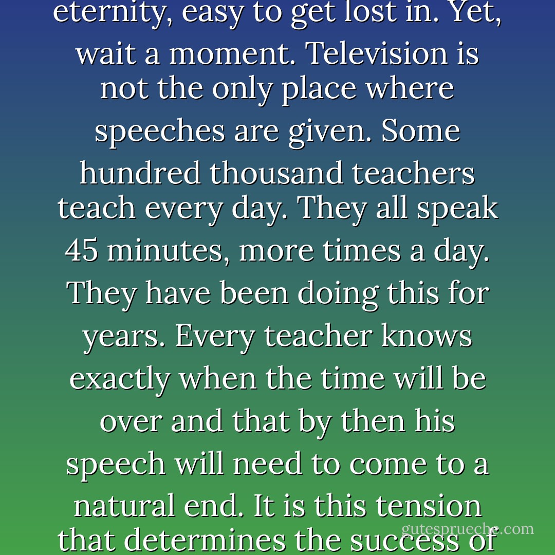 I received comments on how extraordinary it was that I could keep up speaking for exactly 45 minutes. Indeed, in an age of soundbites lasting some seconds and of quick quotes in the news, all those minutes do seem like an eternity, easy to get lost in. Yet, wait a moment. Television is not the only place where speeches are given. Some hundred thousand teachers teach every day. They all speak 45 minutes, more times a day. They have been doing this for years. Every teacher knows exactly when the time will be over and that by then his speech will need to come to a natural end. It is this tension that determines the success of a lesson. It is a sign of the times that we forget these daily achievements in education. A million students daily attend several ‘live’ lectures and this in secondary education alone. These are high ratings! - Robbert Dijkgraaf