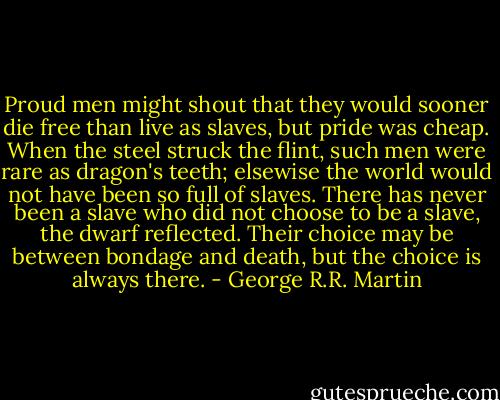 Proud men might shout that they would sooner die free than live as slaves, but pride was cheap. When the steel struck the flint, such men were rare as dragon's teeth; elsewise the world would not have been so full of slaves. There has never been a slave who did not choose to be a slave, the dwarf reflected. Their choice may be between bondage and death, but the choice is always there. - George R.R. Martin