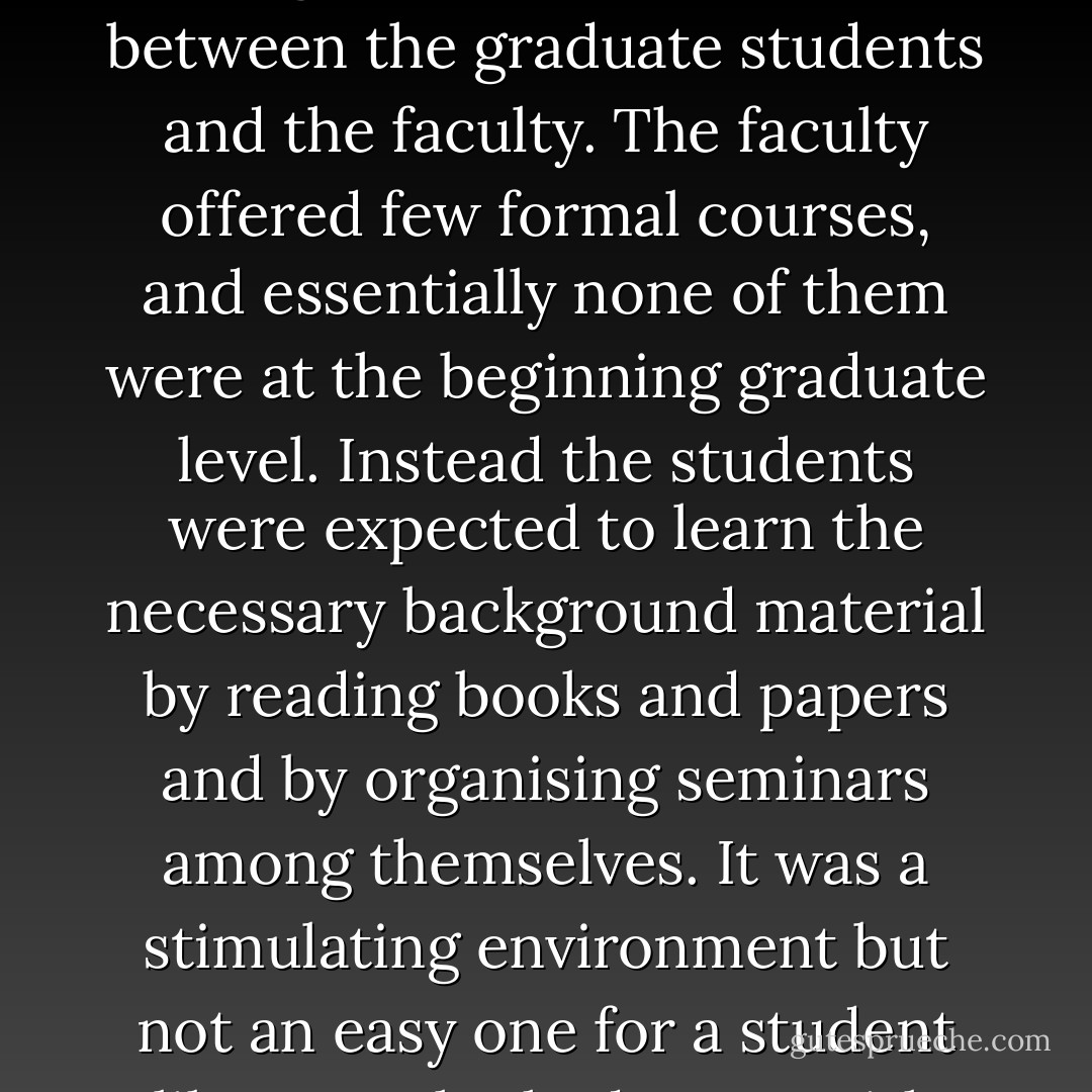 I entered Princeton University as a graduate student in 1959, when the Department of Mathematics was housed in the old Fine Hall. This legendary facility was marvellous in stimulating interaction among the graduate students and between the graduate students and the faculty. The faculty offered few formal courses, and essentially none of them were at the beginning graduate level. Instead the students were expected to learn the necessary background material by reading books and papers and by organising seminars among themselves. It was a stimulating environment but not an easy one for a student like me, who had come with only a spotty background. Fortunately I had an excellent group of classmates, and in retrospect I think the "Princeton method" of that period was quite effective. - Phillip A. Griffiths