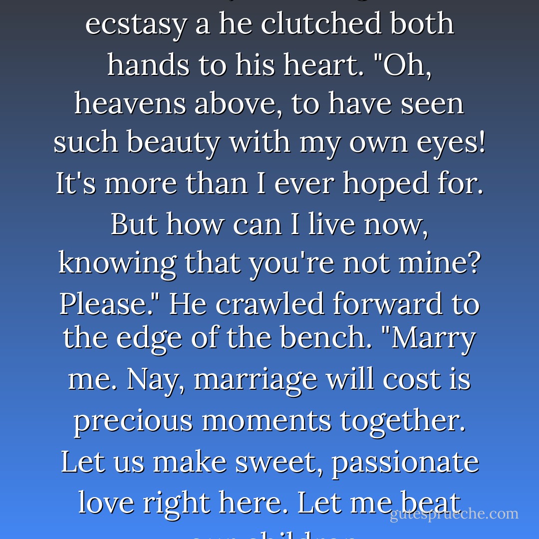 Jack fell to his knees on the bench, his eyes rolling back in ecstasy a he clutched both hands to his heart. "Oh, heavens above, to have seen such beauty with my own eyes! It's more than I ever hoped for. But how can I live now, knowing that you're not mine? Please." He crawled forward to the edge of the bench. "Marry me. Nay, marriage will cost is precious moments together. Let us make sweet, passionate love right here. Let me beat your children. - Kiersten White