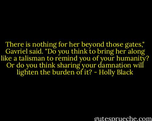 There is nothing for her beyond those gates," Gavriel said. "Do you think to bring her along like a talisman to remind you of your humanity? Or do you think sharing your damnation will lighten the burden of it? - Holly Black