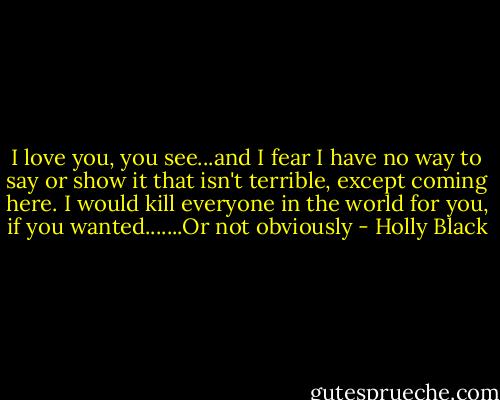 I love you, you see...and I fear I have no way to say or show it that isn't terrible, except coming here. I would kill everyone in the world for you, if you wanted.......Or not obviously - Holly Black